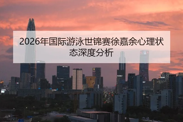 2026年国际游泳世锦赛徐嘉余心理状态深度分析