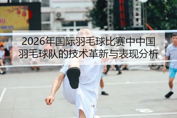 2026年国际羽毛球比赛中中国羽毛球队的技术革新与表现分析