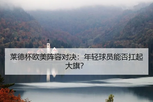 莱德杯欧美阵容对决：年轻球员能否扛起大旗？