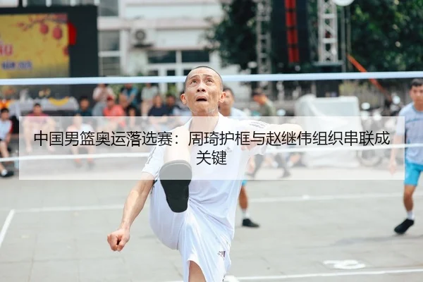 中国男篮奥运落选赛：周琦护框与赵继伟组织串联成关键